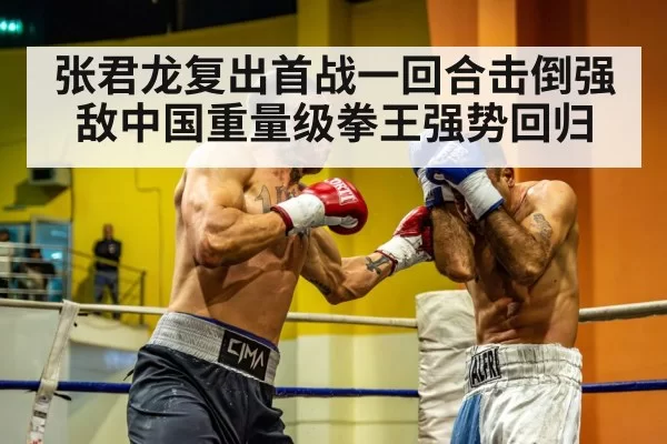 张君龙复出首战一回合击倒强敌中国重量级拳王强势回归